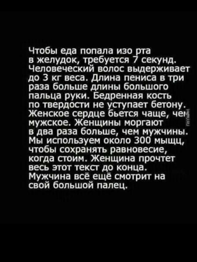 Чтобы еда попала изо ута в желудок требуется секунд Человеческий волос выдерживает до 3 кг веса длина пениса в три раза больше длины большого пальца руки Бедренная косгь по твердости не уснупает бетону_ Женское сердце бьется чаще чем мужское Женщины моргают в два раза больше чем мужчины Мы используем около 300 мыщц чтобы сохранять равновесие когда стоим Женщина прочтет весь этот текст до конца Муж