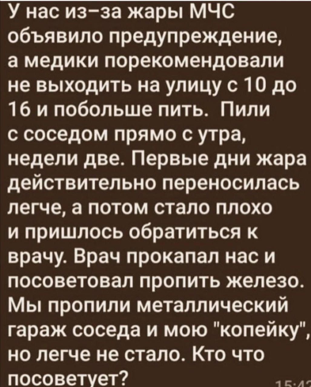 У нас изза жары МЧС объявило предупреждение а медики порекомендовали не выходить на улицу с 10 до 16 и побольше пить Пили с соседом прямо с утра недели две Первые дни жара действительно переносилась легче а потом стало плохо и пришлось обратиться к врачу Врач прокапал нас и посоветовал пропить железо Мы пропили металлический гараж соседа и мою копейку но легче не стало Кто что посоветует ж