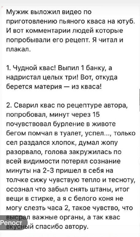 МУЖИК ВЫПОЖИЛ видео ПО приготовлению пьяного кваса на ютуб И ВОТ КОММЕНТЭРИИ людей КОТОРЫЕ попробывапи его рецепта Я читал и ПЛаКаП 1 Чудной квас Выпил 1 банку а надристап целых три Вот откуда берется материя из кваса 2 Сварип квас по рецептуре автора попробовал минут через 15 почувствовал бурление в животе бегом помчап в туалет успел только сел раздался хлопок думал жопу разорвало голова закружил