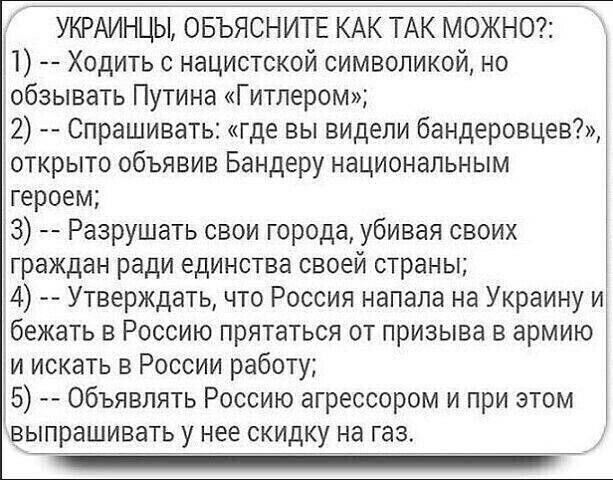 УКРАИНЦЫ ОБЪЯСНИТЕ КАК ТАК МОЖН0 1 Ходить о нацистской символикой но обзывать Путина Гитлером 2 Спрашивать где вы видели бандеровцев открыто объявив Бандеру национальным героем 3 __ Разрушать свои города убивая своих граждан ради единства своей страны 4 Утверждать что Россия напала на Украину и бежать в Россию прятаться от призыва в армию и искать в России работу 5 объявлять Россию агрессором и пр