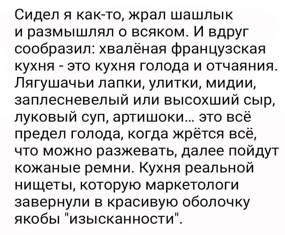 Сидел я как то жрал шашлык и размышлял о всяком И ВдРУг сообразил хвалёная французская кухня это кухня голода и отчаяния Лягушачьи лапки улитки мидии заплесневепый или высохший сыр луковый суп артишоки это всё предел голода когда жрётся всё что можно разжевать далее пойдут кожаные ремни Кухня реальной нищеты которую маркетологи завернули в красивую оболочку якобы изысканности