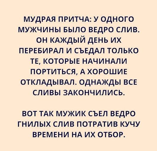 МУДРАЯ притчд у одного мужчины БЫЛО ведро слив он кдждый день их ПЕРЕБИРАЛ и СЪЕдАЛ только ТЕ которые НАЧИНАПИ портиться А ХОРОШИЕ отклддывм ОДНАЖДЫ все сливы 3Акончились ВОТ ТАК МУЖИК СЪЕЛ ВЕДРО ГНИЛЫХ СЛИВ ПОТРАТИВ КУЧУ ВРЕМЕНИ НА ИХ ОТБОР