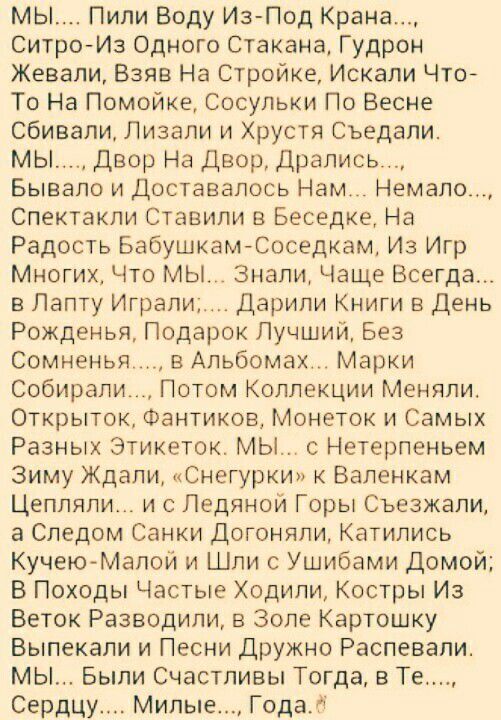 мы Пили Воду Из Под Крана Ситро Из Одного Стакана Гудрон Жевали Взяв На Стройка Искали Что То На Помойке Сосульки По Весне сбивали Лизали и Хрустя Съедали мы двор На Двор Дрались Бывало и доставалось Нам Немало Спектакли Ставили в Беседке На Радость БабушкамЮоседкам Из Игр Многих Что МЫ Знали Чаще Всегда в Папту Играли Дарили Книги в День Рожденья Подарок Лучший Без сомненья в Альбомах Марки Собир