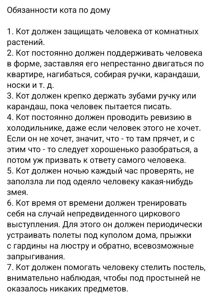 Обязанности кота по дому 1 Кот должен защищать человека от комнатных растений 2 Кот постоянно должен поддерживать человека в форме заставляя его непрестанно двигаться по квартире нагибаться собирая ручки карандаши носки и т д 3 Кот должен крепко держать зубами ручку или карандаш пока человек пытается писать 4 от постоянно должен проводить ревизию в холодильнике даже если человек этого не хочет Есл