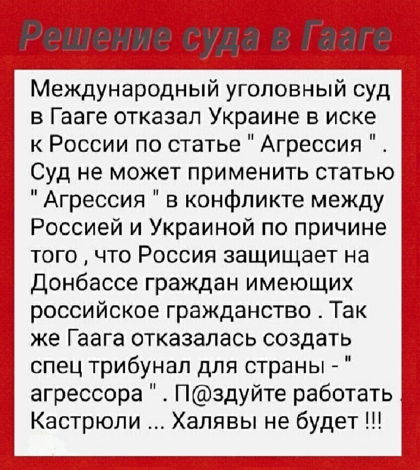 Решение суда Г зап Международный уголовный суд в Гааге отказал Украине в иске к России по статье Агрессия Суд не может применить статью Агрессия в конфликте между Россией и Украиной по причине того что Россия защищает на Донбассе граждан имеющих российское гражданство Так же Гаага отказалась создать спец трибунал для страны агрессора Пздуйте работать Кастрюли Халявы не будет