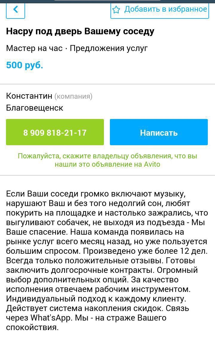 Насру под дверь Вашему соседу Мастер на час Предложения услуг 500 руб Константин Благовещенск 8 909 818 21 17 Написать Пожалуйста скажите владельцу объявления что вы нашли это объявление на Ауіто Если Ваши соседи громко включают музыку нарушают Ваш и без того недолгий сон любят покурить на площадке и настолько зажрались что выгуливают собачек не выходя из подъезда Мы Ваше спасение Наша команда поя