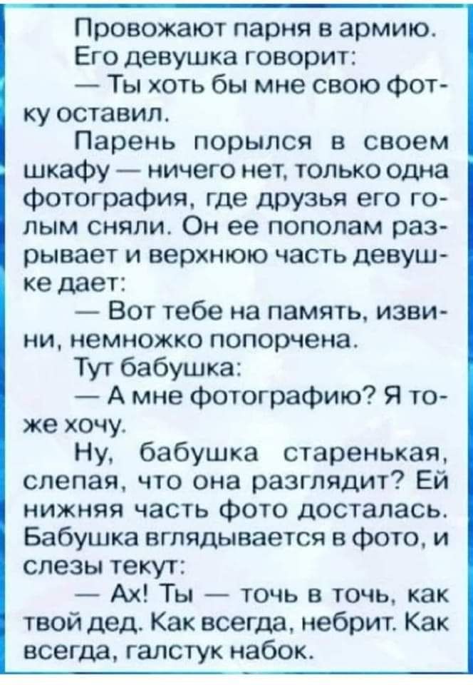 Провожают парня в армию Его девушка говорит Ты хоть бы мне свою Фот ку оставил Парень порылся в своем шкафу ничего нет только одна фотография где друзья его го пым сняли Он ее пополам раз рывает и верхнюю часть девуш ке дает Вот тебе на память изви НИ НЕМНОЖКО попорчена Тут бабушка А мне Фотографию Я то же хочу Ну бабушка старенькая слепая что она разглядит Ей нижняя часть Фото досталась Бабушка в