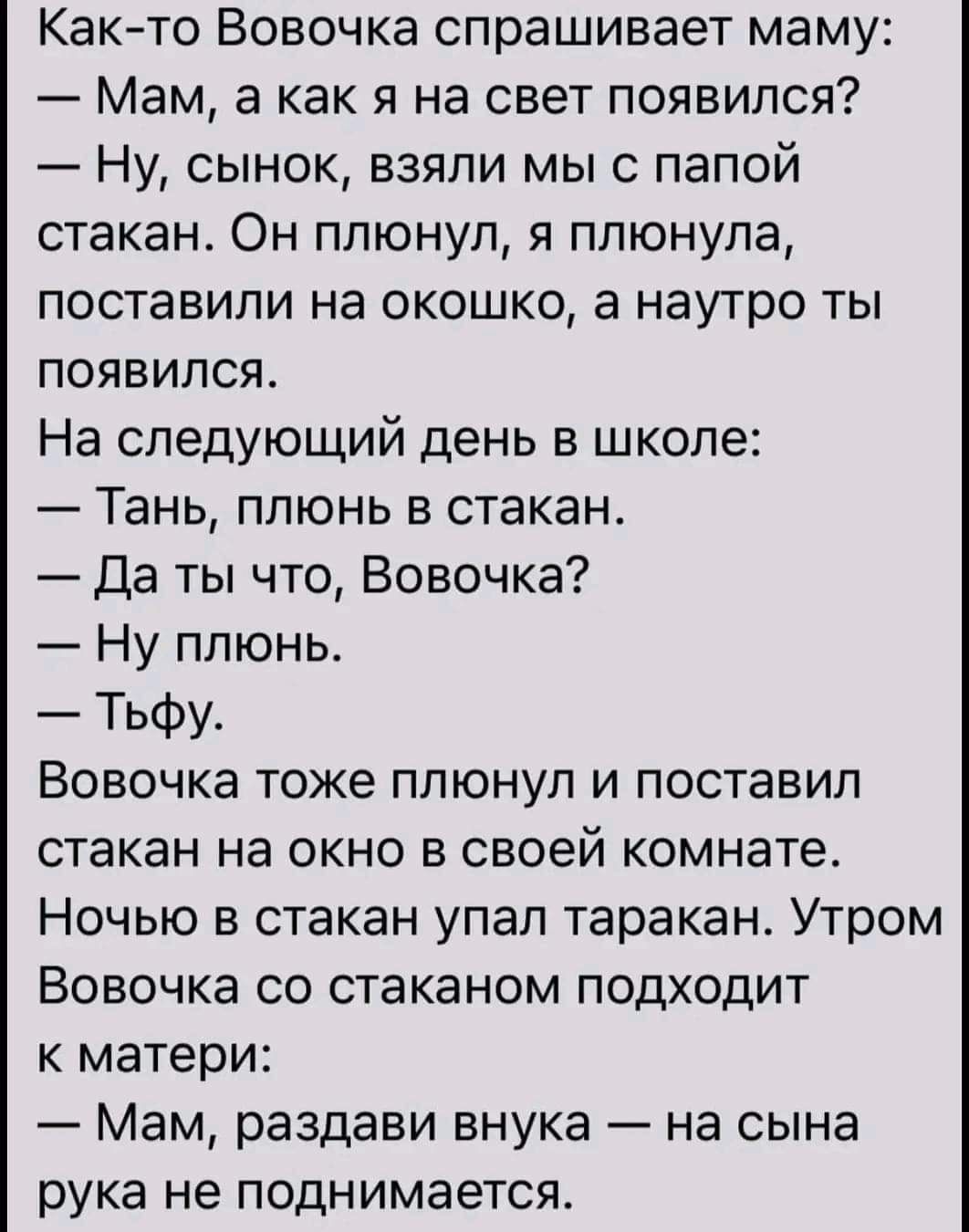 Както Вовочка спрашивает маму Мам а как я на свет появился Ну сынок взяли мыс папой стакан Он плюнул я плюнула поставили на окошко а наутро ты появился На следующий день в школе Тань плюнь в стакан Да ты что Вовочка Ну плюнь Тьфу Вовочка тоже плюнул и поставил стакан на окно в своей комнате Ночью в стакан упал таракан Утром Вовочка со стаканом подходит к матери Мам раздави внука на сына рука не по