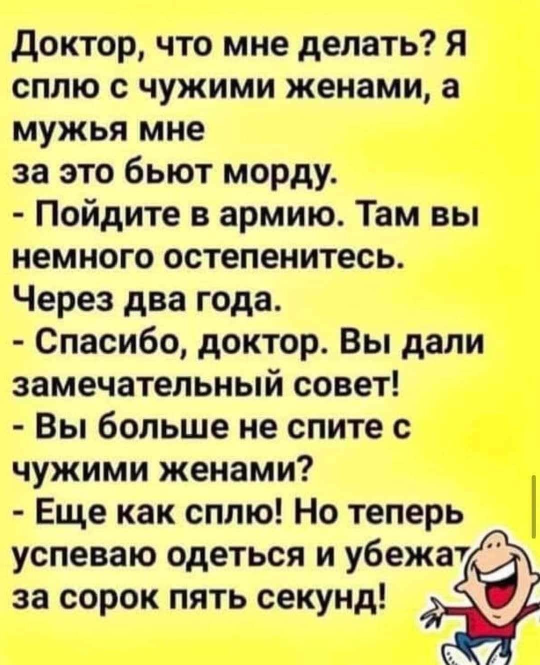 Доктор что мне делать Я сплю с чужими женами а мужья мне за это бьют морду Пойдите в армию Там вы немного остепенитесь Через два года Спасибо доктор Вы дали замечательный совет Вы больше не спите с чужими женами Еще как сплю Но теперь успеваю одеться и убежа7 за сорок пять секунд