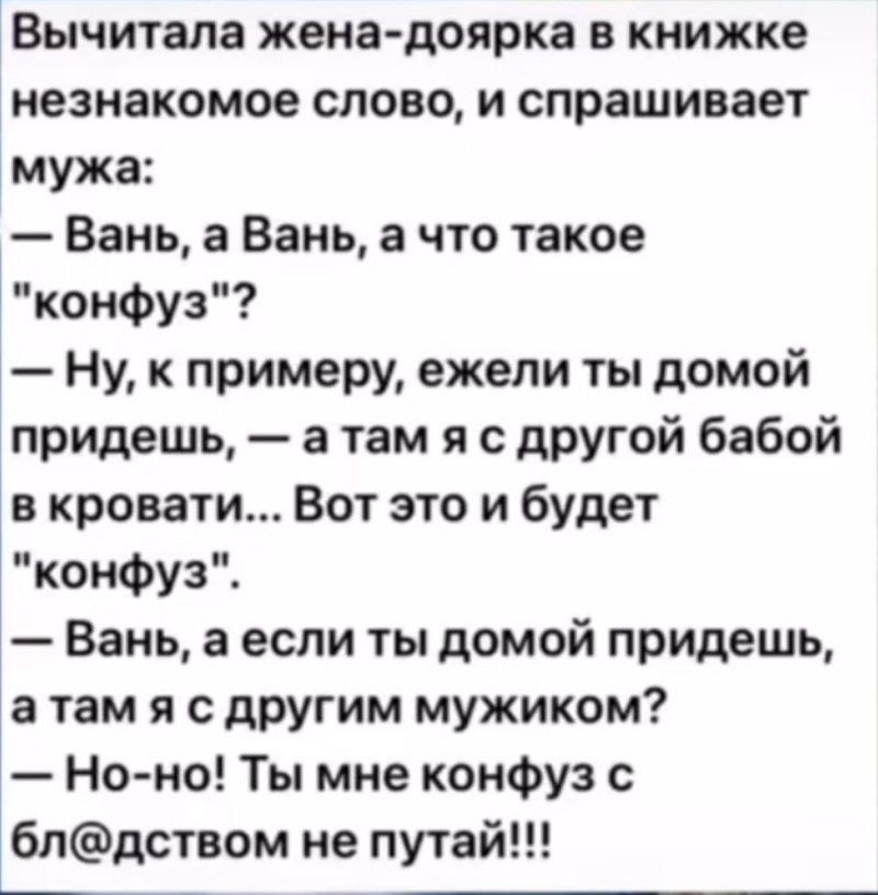 Вычитала жена доярка в книжке незнакомое слово и спрашивает мужа Вань а Вань а что такое конфуз Ну к примеру ежели ты домой придешь а там я с другой бабой в кровати Вот это и будет конфуз Вань а если ты домой придешь атам я с другим мужиком Но но Ты мне конфуз с блдством не путай