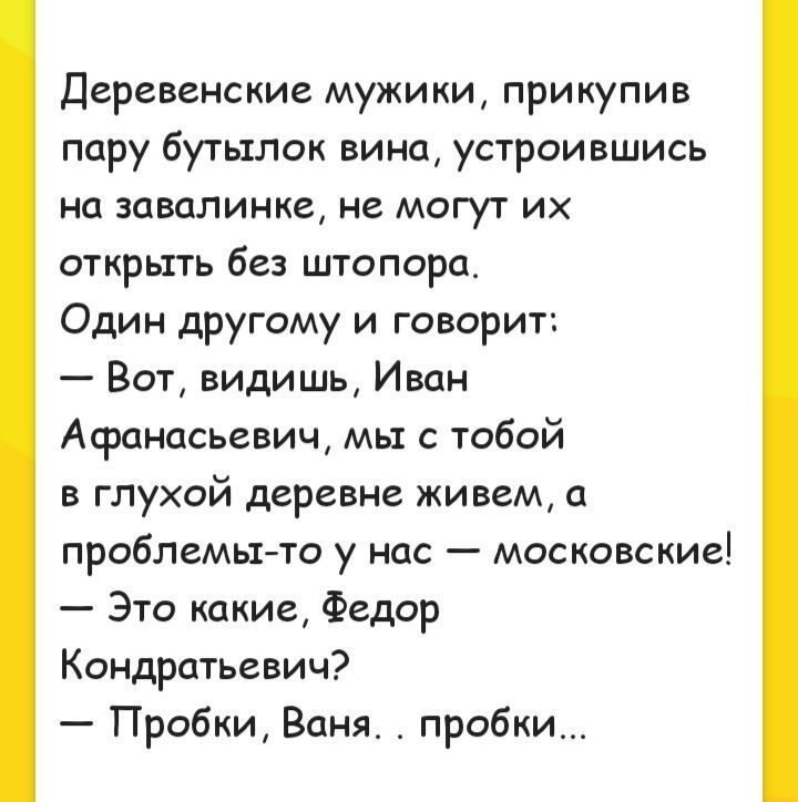 Деревенские мужики прикупив пару бутылок вина устроившись на завалинке не могут их открыть без штопора Один другому и говорит Вот видишь Иван Афанасьевич мы с тобой в глухой деревне живем а проблемы то у нас московские Это какие Федор Кондратьевич Пробки Ваня пробки