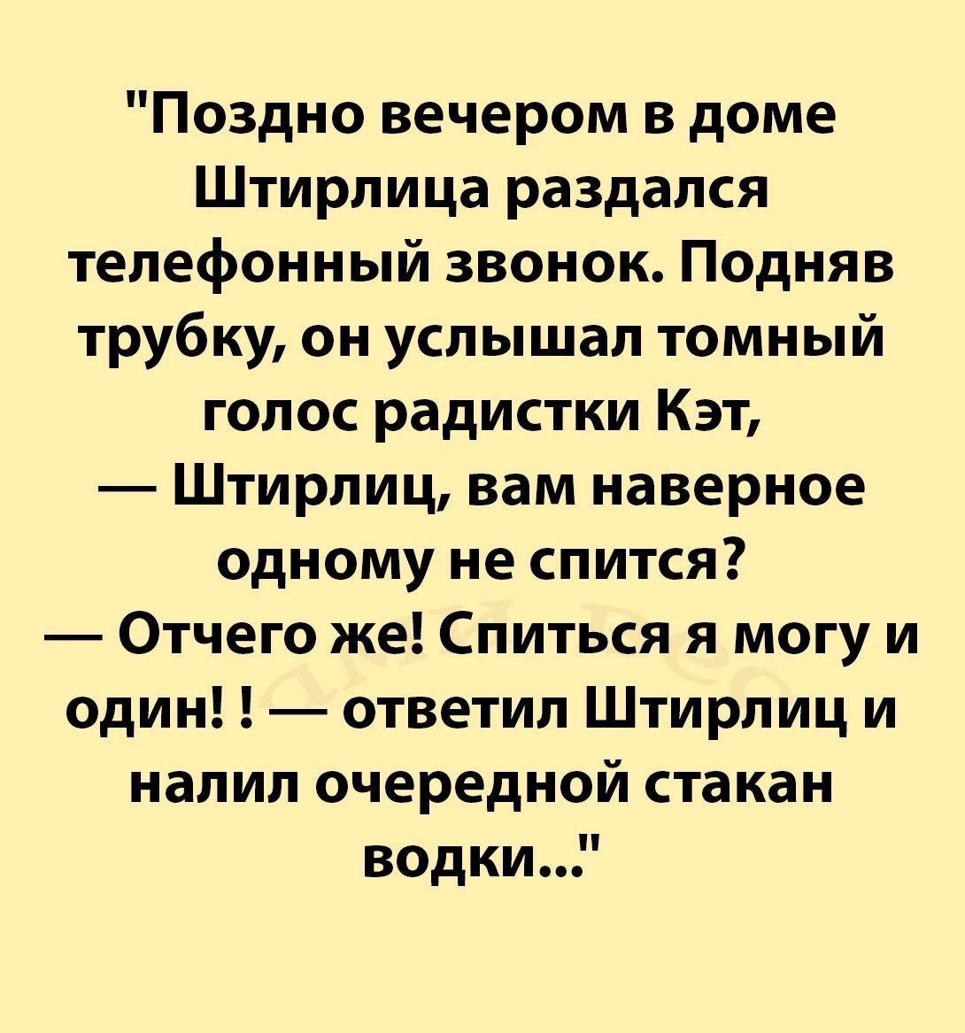 Поздно вечером в доме Штирлица раздался телефонный звонок Подняв трубку он услышал томный голос радистки Кэт Штирлиц вам наверное одному не спится Отчего же Спиться я могу и один ответил Штирлиц и налил очередной стакан водки