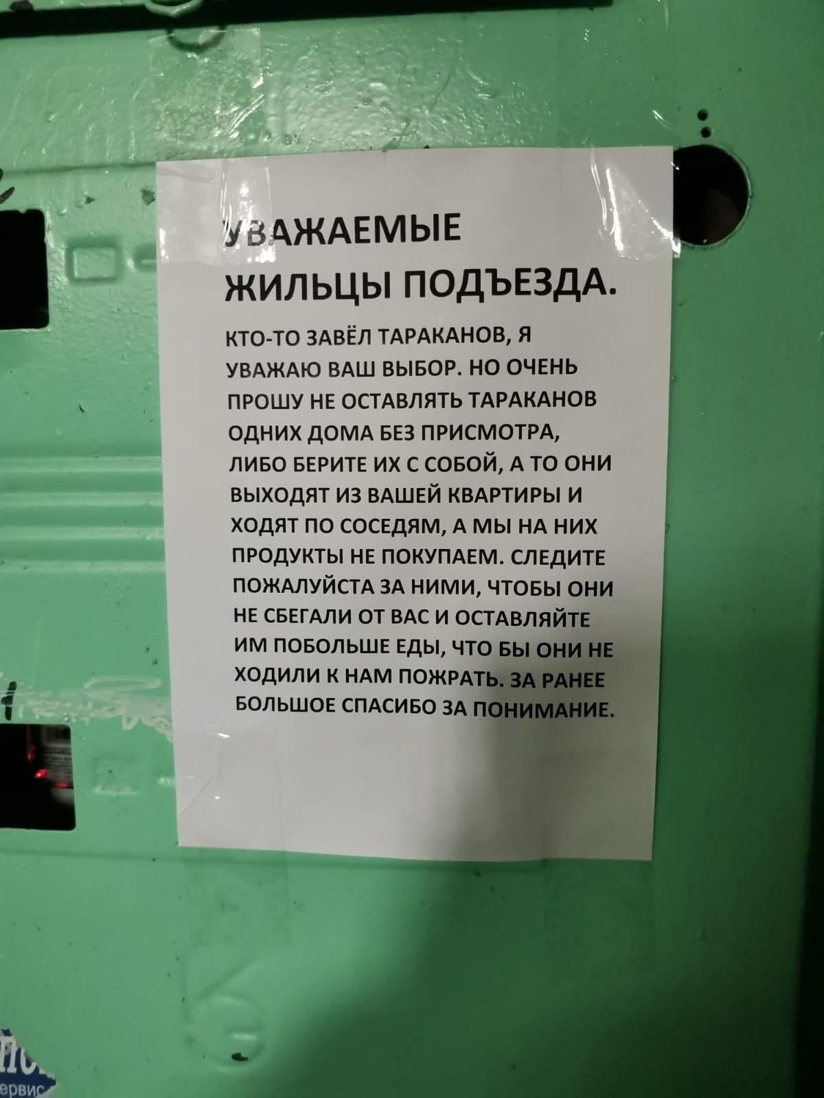 Уважаемые жильцы подъезда. Ктото завёл тараканов, я уважаю ваш выбор. Но очень прошу не оставлять тараканов одних дома без присмотра, либо берите их с собой, а то они! Выходят из вашей квартиры и ходят по соседям, а мы на них продукты не покупаем, следите: пожалуйста за ними, чтобы они несбегали от васи оставляйт им побольше еды, что ходили к нам пожра большое спасибо за