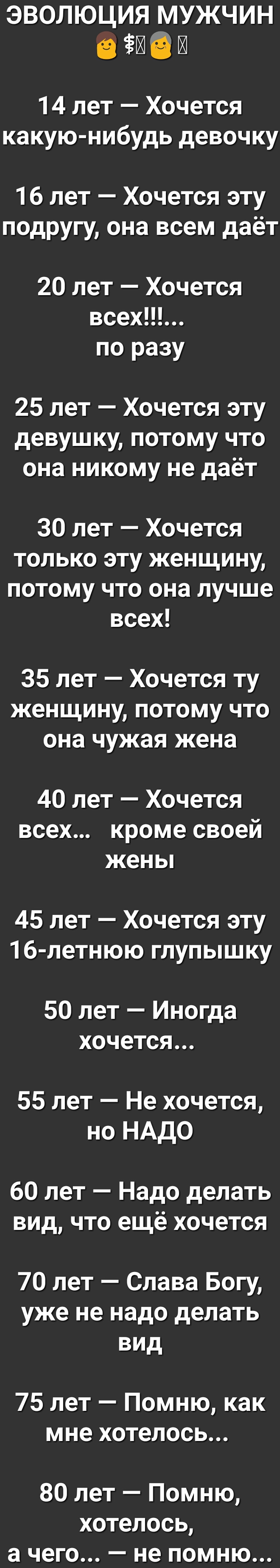 эволюция мужчин в гл 9 л 14 лет Хочется какую нибудь девочку 16 лет Хочется эту подругу она всем даёт 20 лет Хочется всехЦЪ по разу 25 лет Хочется эту девушку потому что она никому не даёт 30 лет Хочется только эту женщину потому что она лучше всех 35 лет Хочется ту женщину потому что она чужая жена 40 лет Хочется всех кроме своей жены 45 лет Хочется эту 16 летнюю глупышку 50 лет Иногда хочется 55