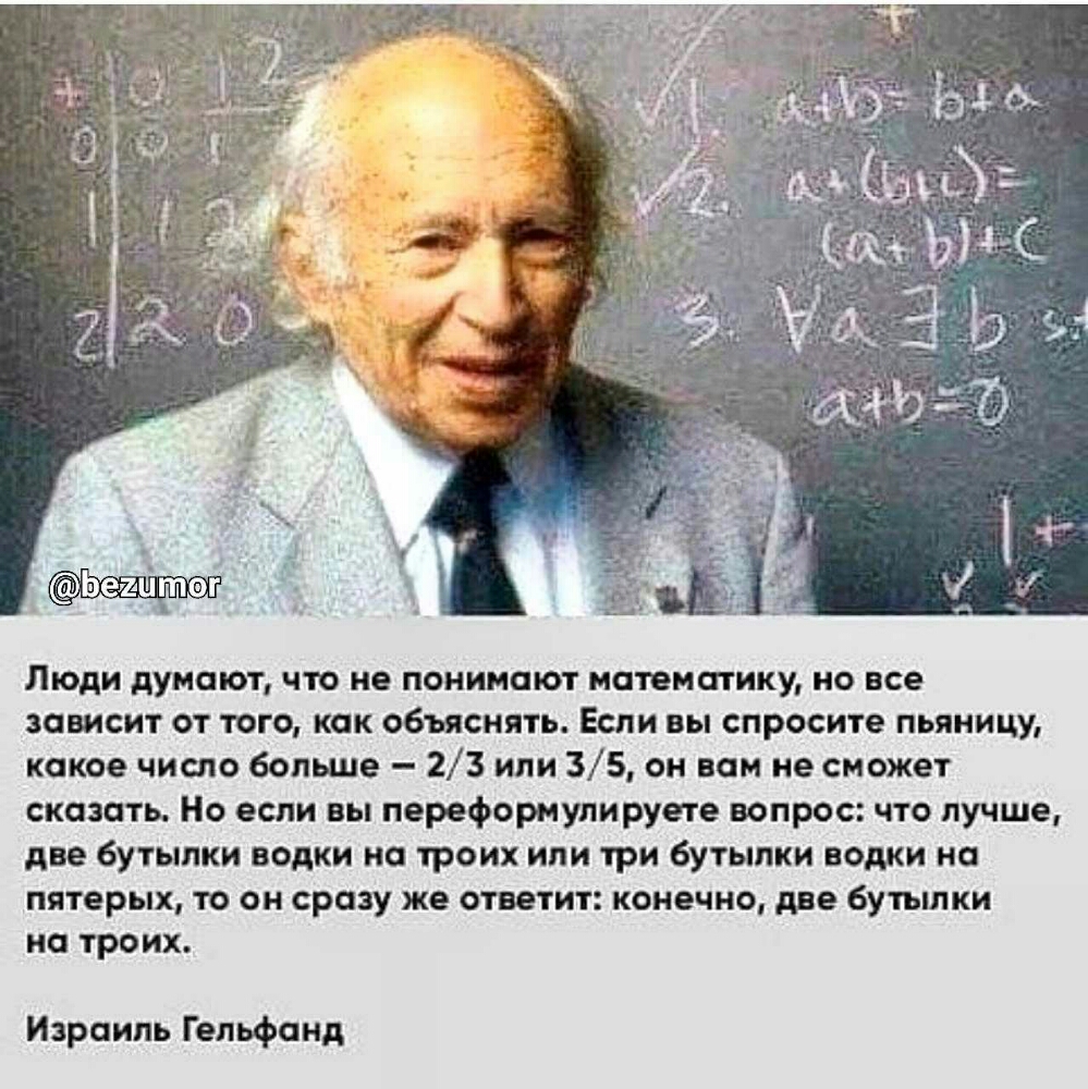 Люди думают что не понимают математику но все зависит от того как объяснять Если вы спросите пьяницу какое число больше 23 или 35 он вам не сможет сказать Но если вы переформупируете вопрос что лучше две бутылки водки на троих или три бутылки водки на пятерых то он сразу же ответит конечно две бутылки на троих Израиль Гельфанд