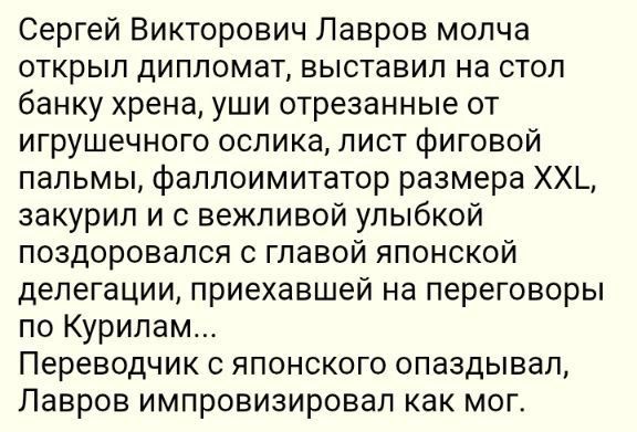Сергей Викторович Лавров молча открыл дипломаты, выставил на стол банку хрена, уши отрезанные от игрушечного ослика, лист фиговой пальмы, фаллоимитатор размера XXL, закурил и с вежливой улыбкой поздоровался с главой японской делегации, приехавшей на переговоры по Курилам... Переводчик с японского опаздывал, Лавров импровизировал как мог.