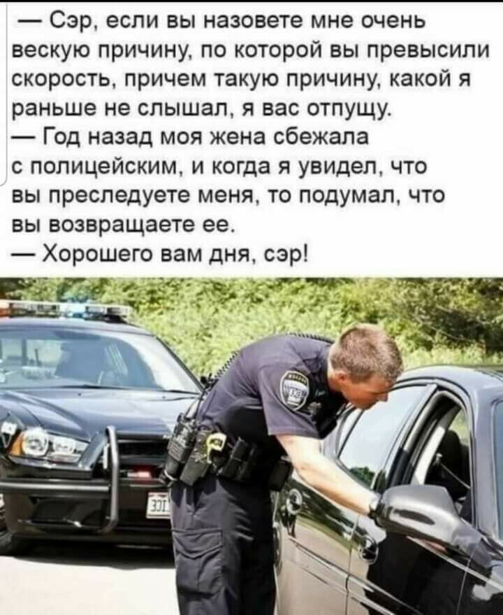 Сэр если вы назовете мне очень вескую причину по которой вы превысили скорость причем такую причину какой я раньше не слышал я вас отпущу Год назад моя жена сбежала с полицейским и когда я увидел что вы преследуете меня то подумал что вы возвращаете ее