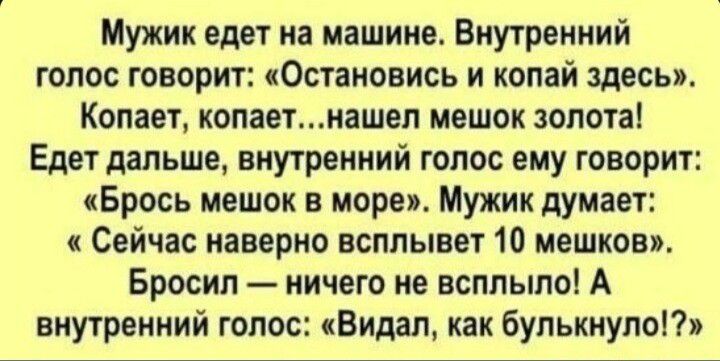 Мужик едет на машине. Внутренний голос говорит: «остановись и копай здесь». Копает, копает...нашел мешок золота! Едет дальше, внутренний голос ему говорит: «брось мешок в море». Мужик думает: « сейчас наверно всплывет 10 мешков». Бросил  ничего не всплыло! А внутренний голос: «видал, как булькнуло!?»