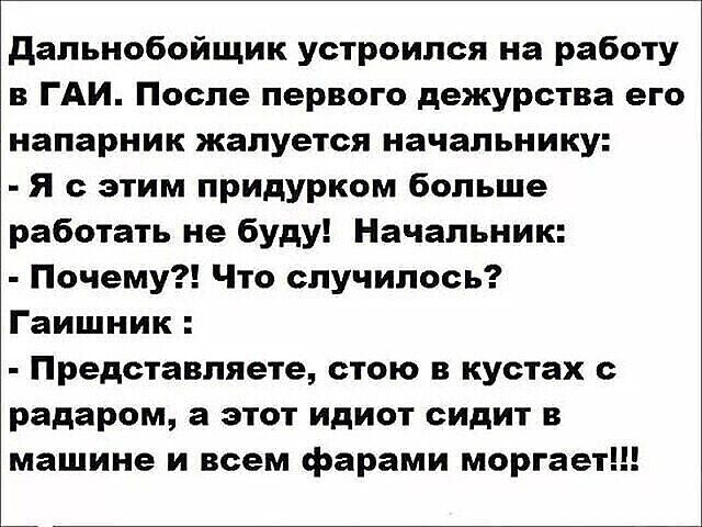 Дальнобойщик устроился на работу в гаи. После первого дежурства его напарник жалуется начальнику:  я с этим придурком больше работать не буду! Начальник:  почему?! Что случилось? Гаишник :  представляете, стою в кустах с радаром, а этот идиот сидит в машине и всем фарами моргает!!!