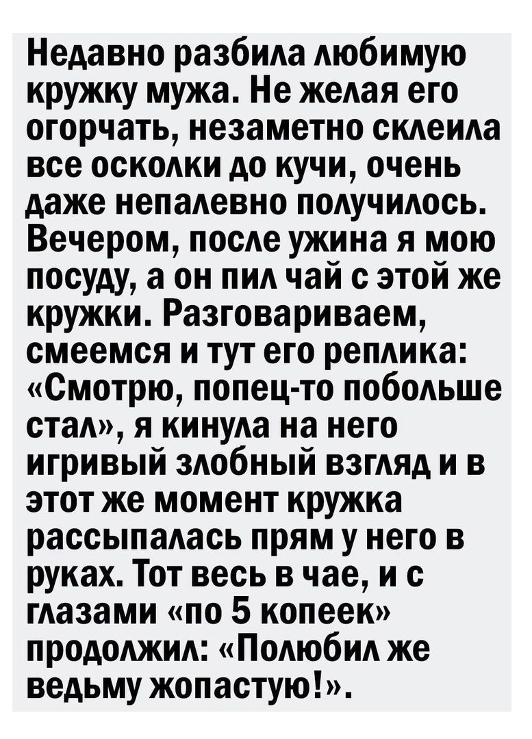 Недавно разбила любимую кружку мужа Не желая его огорчать незаметно склеила все осколки до кучи очень даже непалевно получилось Вечером после ужина я мою посуду а он пил чай с этой же кружки Разговариваем смеемся и тут его реплика Смотрю попец то побольше стал я кинула на него игривый злобный взгляд и в этот же момент кружка рассыпалась прям у него в руках Тот весь в час и с глазами по 5 копеек пр