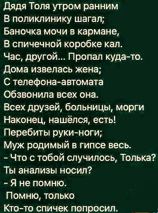 дядя Толя утром ранним В поликлинику шагал Баночка мочи в кармане В спичечной коробке кал Час другой Пропал куда то Дома извелась жена С телефона автомата обзвонила всех она Всех друзей больницы морги Наконец нашёлся есть Перебиты рукиноги Муж родимый в гипсе весь Что с тобой случилось Толька Ты анализы носил Я не помню Помню только Кто то спичек попросил