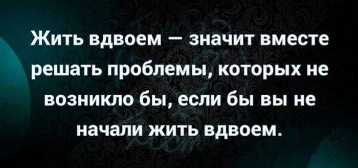 Жить вдвоем значит вместе решать проблемы которых не возникло бы если бы вы не начали жить вдвоем