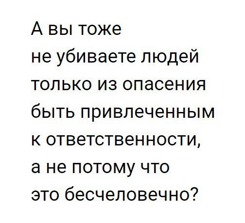 А вы тоже не убиваете людей только из опасения быть привлеченным к ответственности а не потому что это бесчеловечно