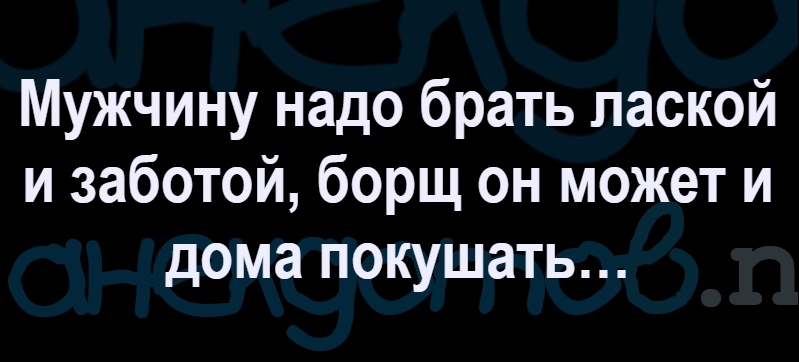 Мужчину надо брать лаской и заботой борщ он может и дома покушать