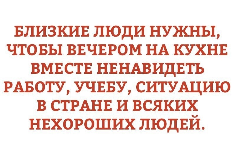 БЛИЗКИЕ ЛЮДИ НУЖНЫ ЧТОБЫ ВЕЧЕРОМ НА КУХНЕ ВМЕСТЕ НЕНАВИДЕТЪ РАБОТУ УЧЕБУ СИТУАЦИЮ В СТРАНЕ И ВСЯКИХ НЕХОРОШИХ ЛЮДЕЙ