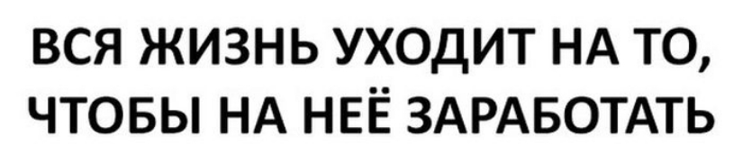 ВСЯ ЖИЗНЬ УХОДИТ НА ТО ЧТОБЫ НА НЕЁ ЗАРАБОТАТЬ