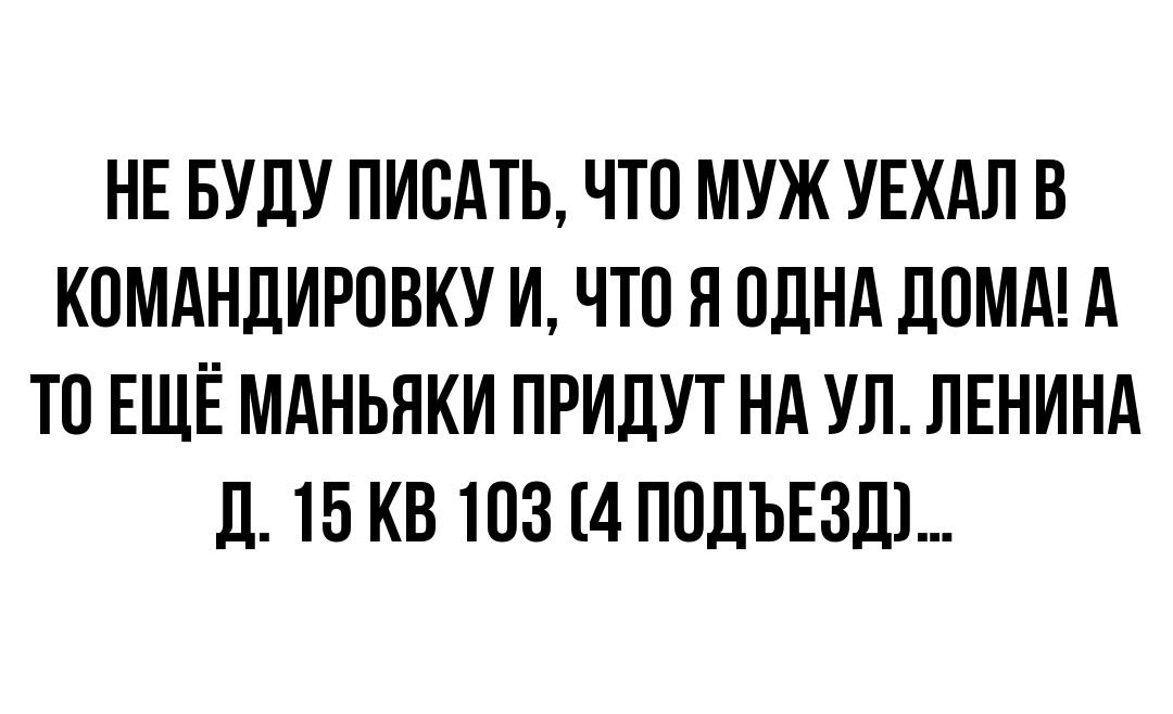 НЕ БУДУ ПИСАТЬ ЧТО МУЖ УЕХАЛ В КПМАНДИРОВКУ И ЧТО Я ОДНА ДОМА А ТО ЕЩЁ МАНЬЯКИ ПРИЛУТ Нд УЛ ЛЕНИНА Д 15 КВ 103 4 ППЛЪЕЗШ