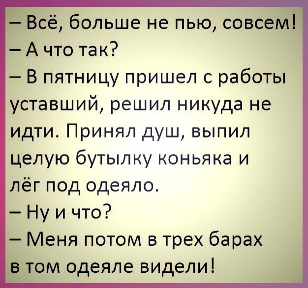 Всё больше не пью совсем А что так В пятницу пришел с работы уставший решил никуда не идти Принял душ выпил целую бутылку коньяка и лёг под одеяло Ну и что Меня потом в трех барах в том одеяле видели
