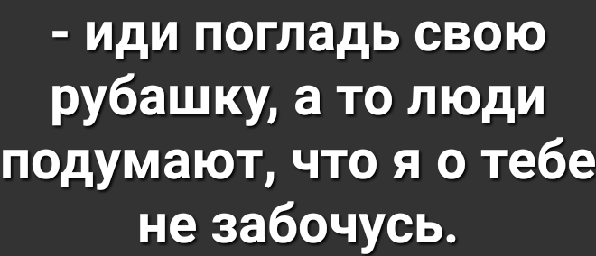 иди погладь свою рубашку а то люди подумают что я о тебе не забочусь