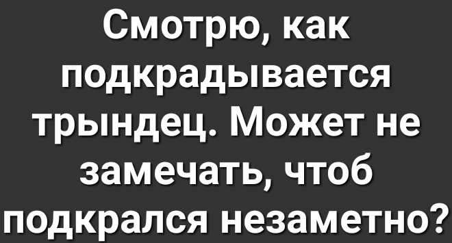 Смотрю как подкрадывается трындец Может не замечать чтоб подкрался незаметно