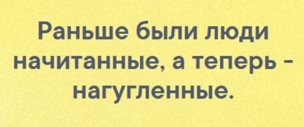 Раньше были люди начитанные а теперь нагугленные