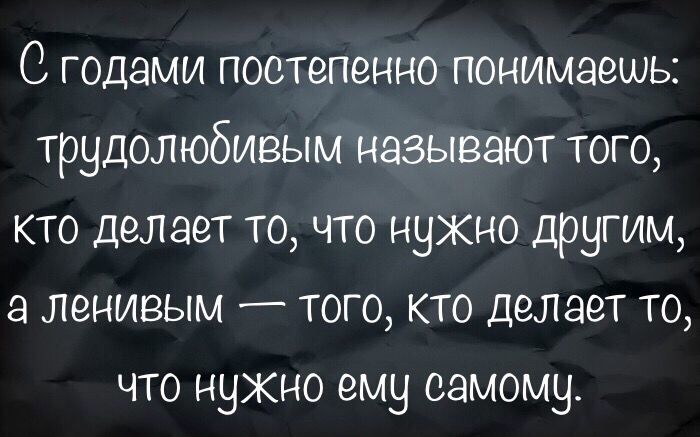 С годами постепенно понимаешь трудолюбивым называют того кто делает то что нужно другим а ленивым того кто делает то что нужно ему самому