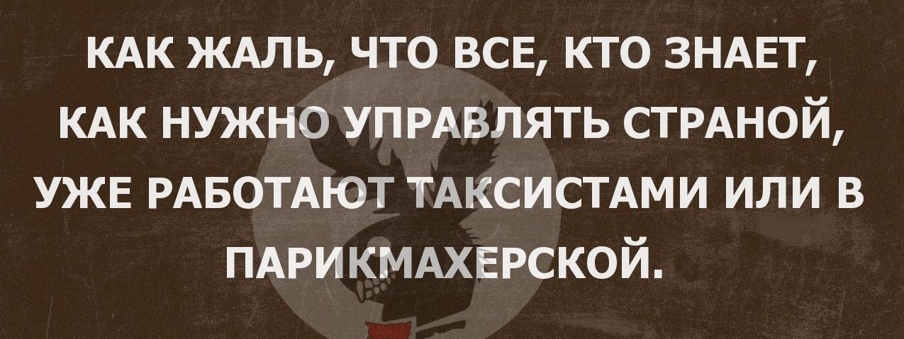 КАК ЖАЛЬ что все кто ЗНАЕТ КАК нужно УПРАВЛЯТЬ СТРАНОЙ УЖЕ РАБОТАЮТ ТАКСИСТАМИ или в ПАРИКМАХЕРСКОЙ
