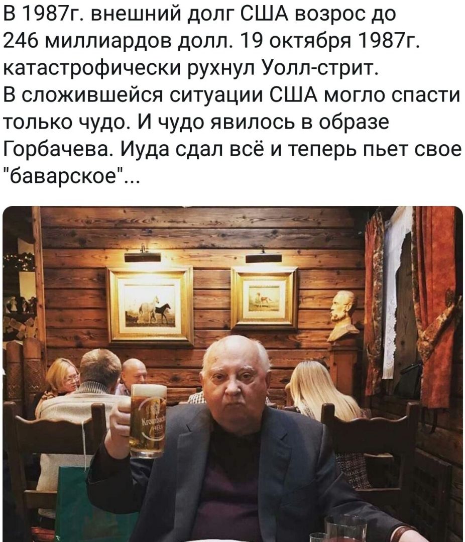В 1987г внешний долг США возрос до 246 миллиардов долл 19 октября 1987г катастрофически рухнул Уолл стрит В сложившейся ситуации США могло спасти только чудо И чудо явилось в образе Горбачева Иуда сдал всё и теперь пьет свое баварское