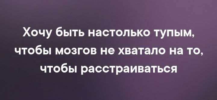 Хочу быть настолько тупым чтобы мозгов не хватало на то чтобы расстраиваться