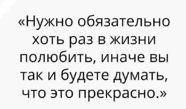 Нужно обязательно хоть раз в жизни полюбить иначе вы так и будете думать что это прекрасно
