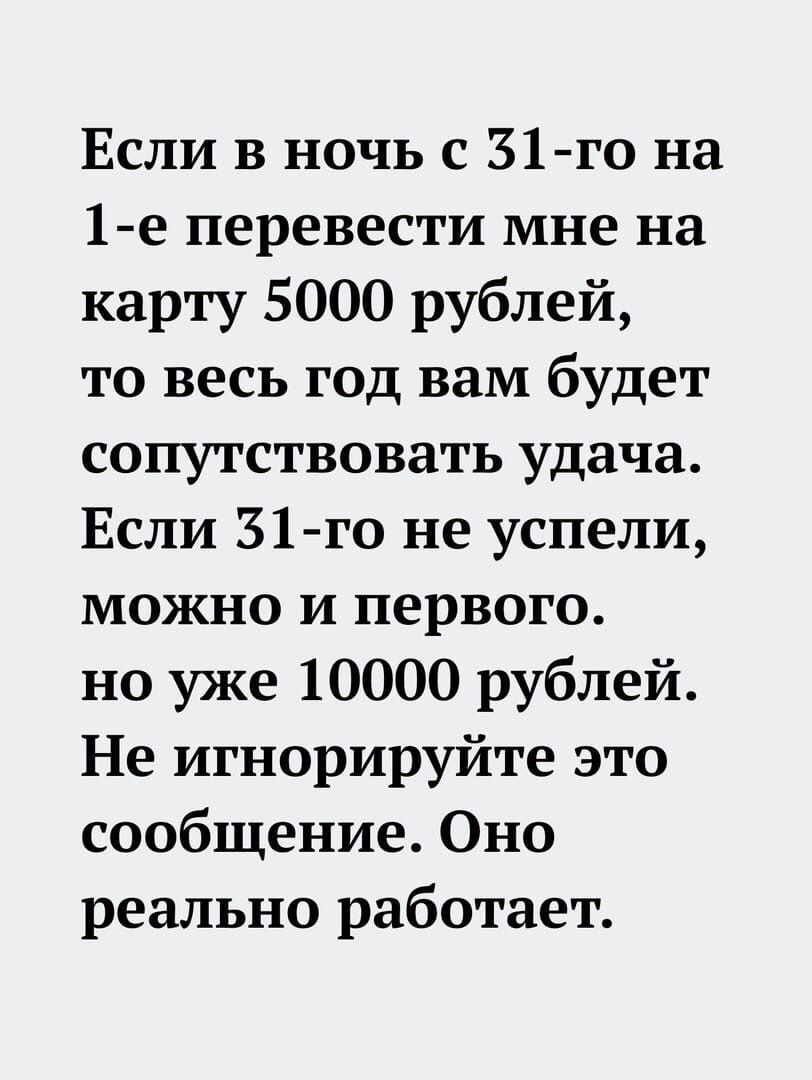 Если в ночь с 31 го на 1 е перевести мне на карту 5000 рублей то весь год вам будет сопутствовать удача Если 31 го не успели можно и первого но уже 10000 рублей Не игнорируйте это сообщение Оно реально работает