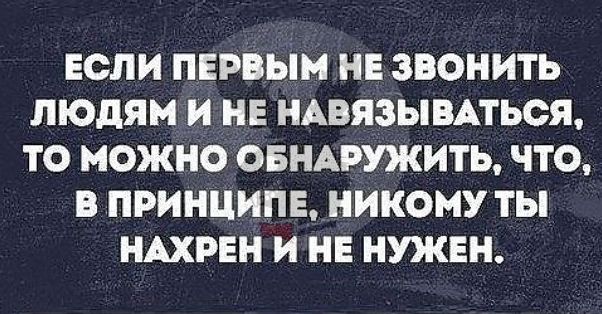 ЕСЛИ ПЕРВЫМ НЕ ЗВОНИТЬ ЛЮДЯМ И НЕ НАВЯЗЫВАТЬОЯ ТО МОЖНО ОБНАРУЯСИТЬ ЧТО В ПРИНЦИПЕ НИКОМУ ТЫ НАХРЕН И НЕ НУКЕН