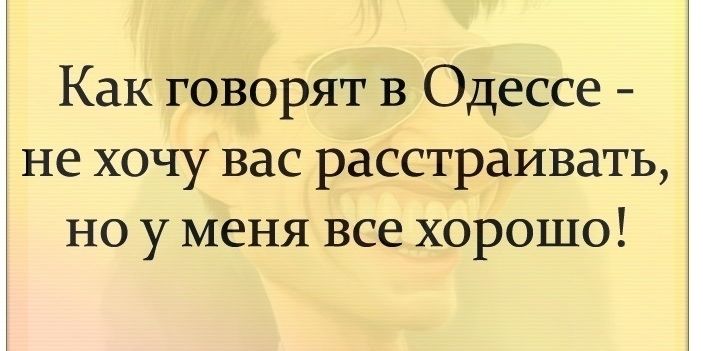 Как говорят в Одессе не хочу вас расстраивать но у меня все хорошо