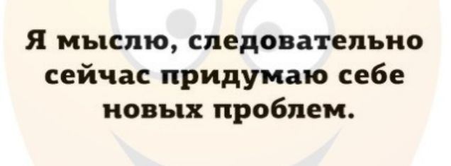 Я мыслю следовательно сейчас придумаю себе новых проблем