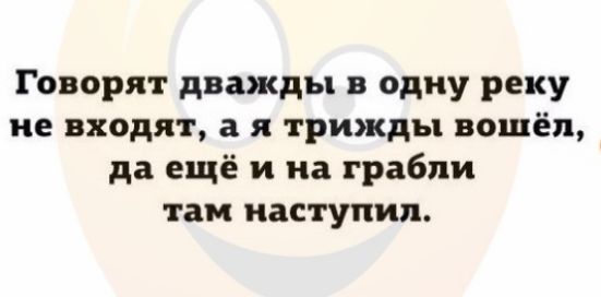Говорят дважды в одну реку не входят а я трижды вошёл да ещё и на грабли там наступил