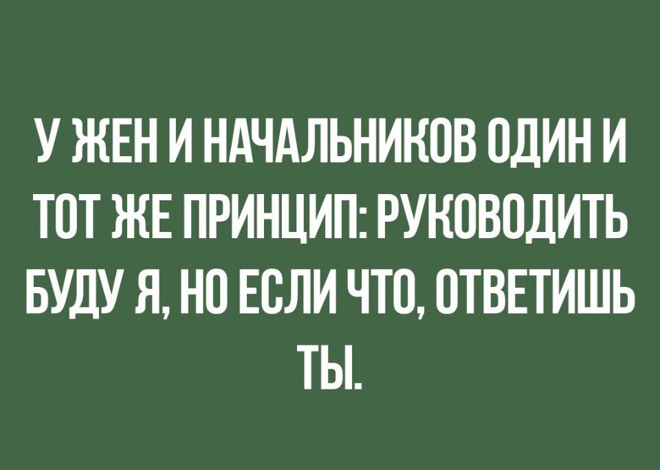 У ЖЕН И НАЧАЛЬНИНПВ ОДИН И ТОТ ЖЕ ПРИНЦИП РУКОВОДИТЬ БУДУ Я НП ЕСЛИ ЧТО ОТВЕТИШЬ ТЫ