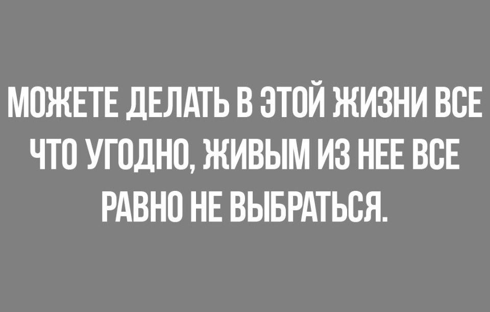 МОЖЕТЕ ДЕЛАТЬ В ЭТОЙ ЖИЗНИ ВСЕ ЧТО УГПДНО ЖИВЫМ ИЗ НЕЕ ВСЕ РАВНО НЕ ВЫБРАТЬСЯ