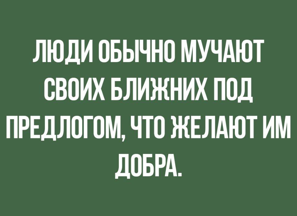 ЛЮДИ ПБЫЧНО МУЧАЮТ СВОИХ БЛИЖНИХ ПОД ПРЕДЛПГПМ ЧТО ЖЕЛАЮТ ИМ дПБРА