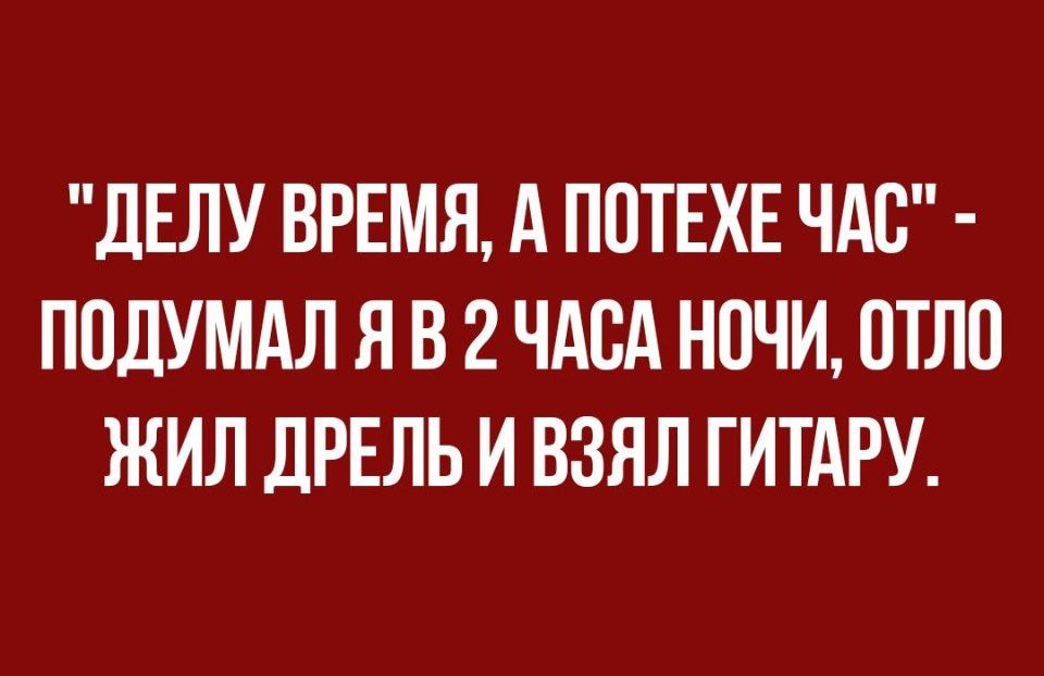 ДЕЛУ ВРЕМЯ А ПОТЕХЕ ЧАС ПОДУМАЛ Я В 2 ЧАСА НОЧИ ОТЛО ЖИЛ ДРЕЛЬ И ВЗЯЛ ГИТАРУ