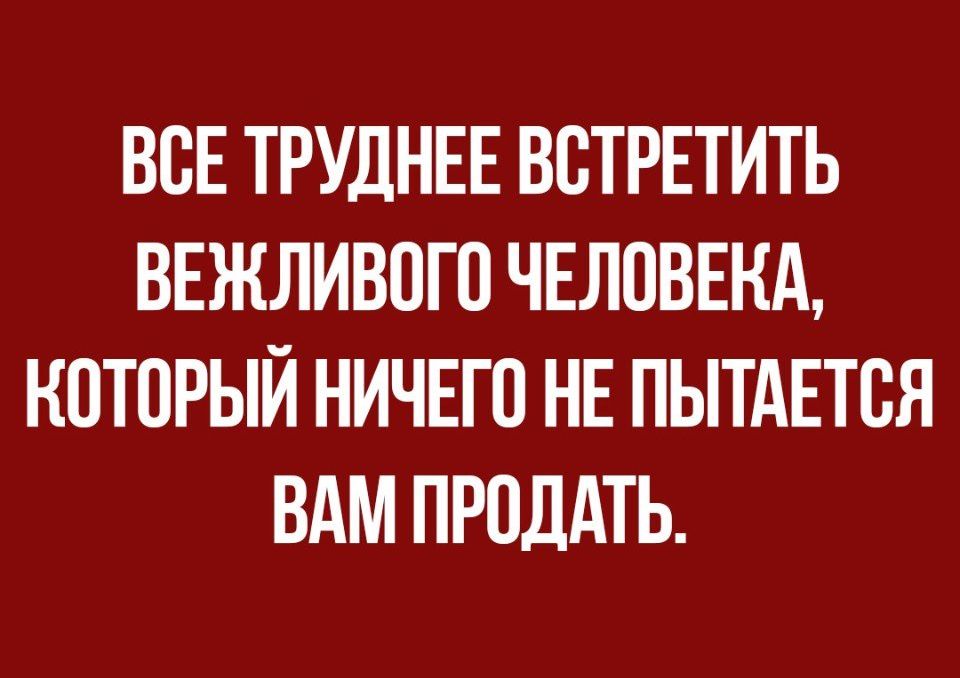 ВОЕ ТРУДНЕЕ ВОТРЕТИТЬ ВЕЖЛИВОГО ЧЕЛОВЕКА КОТОРЫЙ НИЧЕГО НЕ ПЫТАЕТОЯ ВАМ ПРОДАТЬ